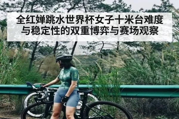 全红婵跳水世界杯女子十米台难度与稳定性的双重博弈与赛场观察