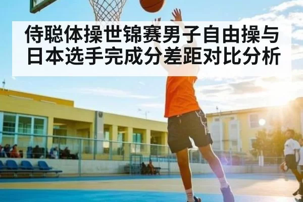 侍聪体操世锦赛男子自由操与日本选手完成分差距对比分析
