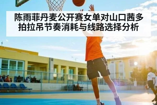 陈雨菲丹麦公开赛女单对山口茜多拍拉吊节奏消耗与线路选择分析
