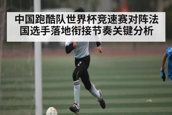 中国跑酷队世界杯竞速赛对阵法国选手落地衔接节奏关键分析